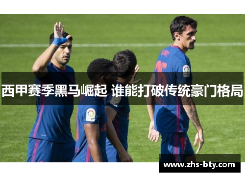 西甲赛季黑马崛起 谁能打破传统豪门格局 西甲赛季黑马崛起 谁能打破传统豪门格局