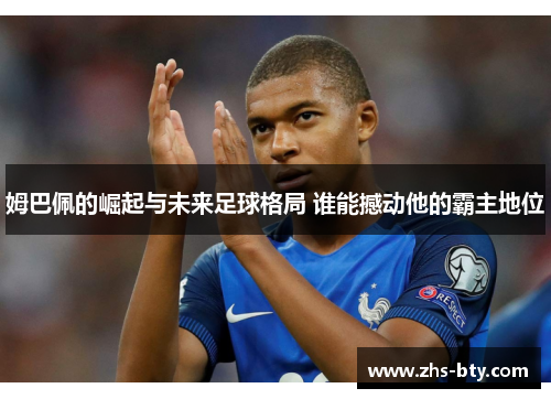 姆巴佩的崛起与未来足球格局 谁能撼动他的霸主地位 姆巴佩的崛起与未来足球格局 谁能撼动他的霸主地位