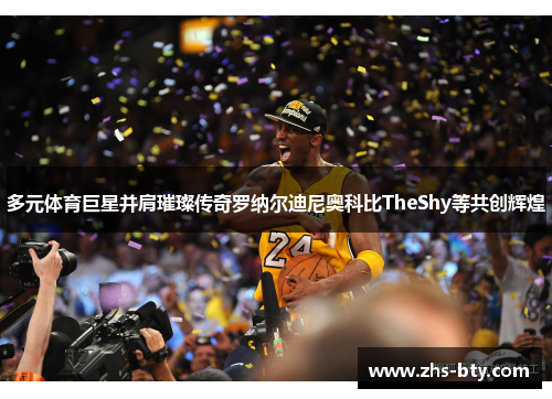 多元体育巨星并肩璀璨传奇罗纳尔迪尼奥科比TheShy等共创辉煌 多元体育巨星并肩璀璨传奇罗纳尔迪尼奥科比TheShy等共创辉煌