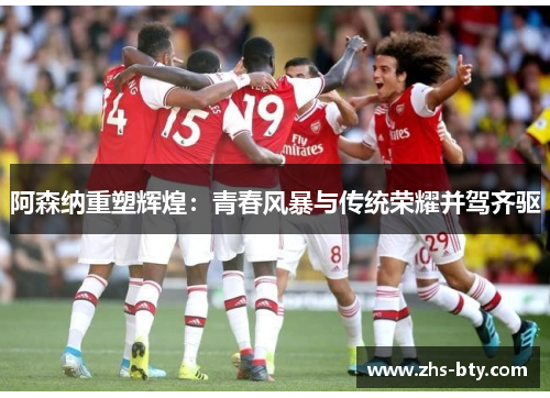 阿森纳重塑辉煌:青春风暴与传统荣耀并驾齐驱 阿森纳重塑辉煌:青春风暴与传统荣耀并驾齐驱