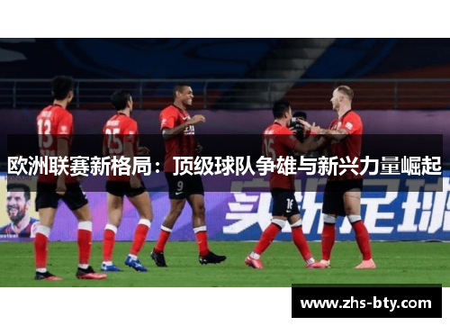 欧洲联赛新格局：顶级球队争雄与新兴力量崛起