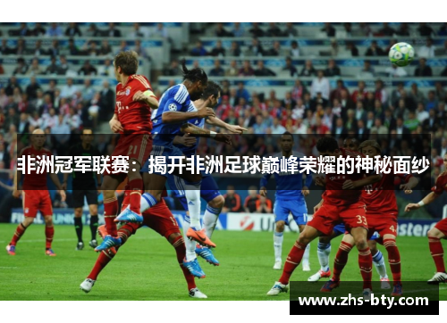 非洲冠军联赛:揭开非洲足球巅峰荣耀的神秘面纱 非洲冠军联赛:揭开非洲足球巅峰荣耀的神秘面纱